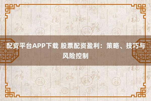 配资平台APP下载 股票配资盈利：策略、技巧与风险控制