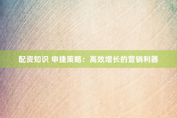 配资知识 申捷策略：高效增长的营销利器