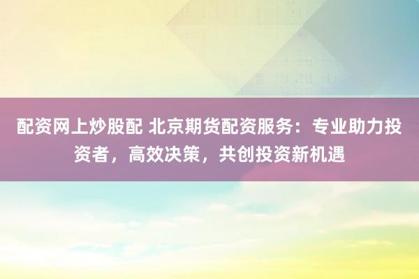 配资网上炒股配 北京期货配资服务：专业助力投资者，高效决策，共创投资新机遇
