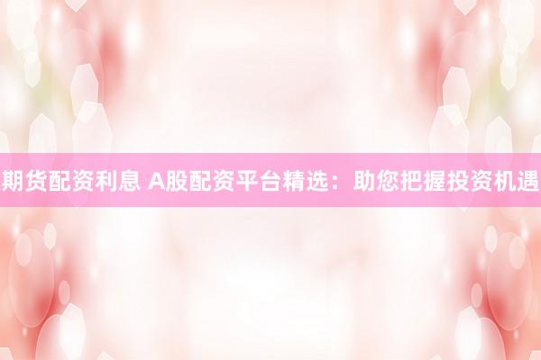 期货配资利息 A股配资平台精选：助您把握投资机遇