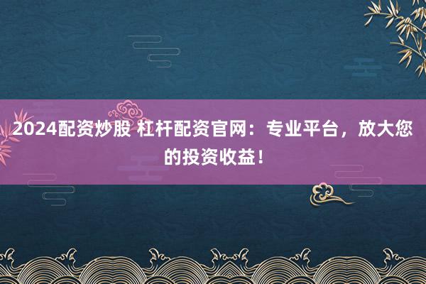 2024配资炒股 杠杆配资官网：专业平台，放大您的投资收益！