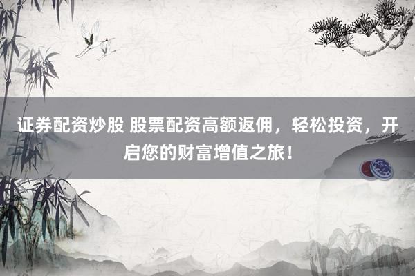 证券配资炒股 股票配资高额返佣，轻松投资，开启您的财富增值之旅！