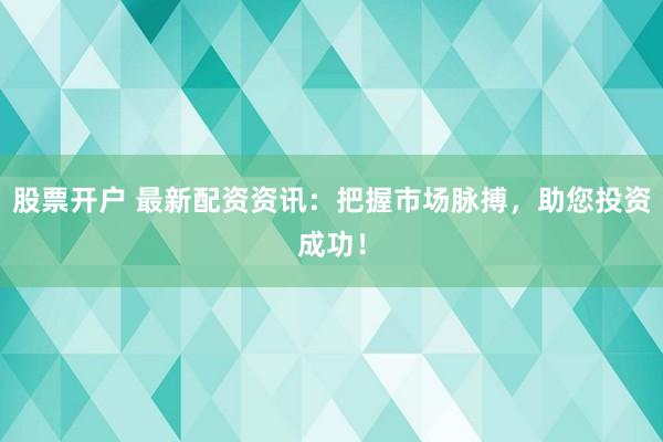 股票开户 最新配资资讯：把握市场脉搏，助您投资成功！