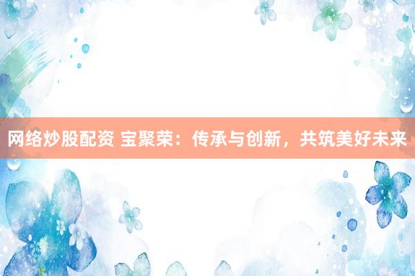 网络炒股配资 宝聚荣：传承与创新，共筑美好未来