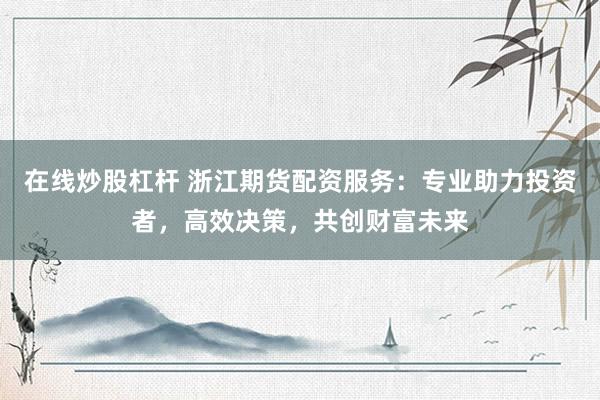 在线炒股杠杆 浙江期货配资服务：专业助力投资者，高效决策，共创财富未来