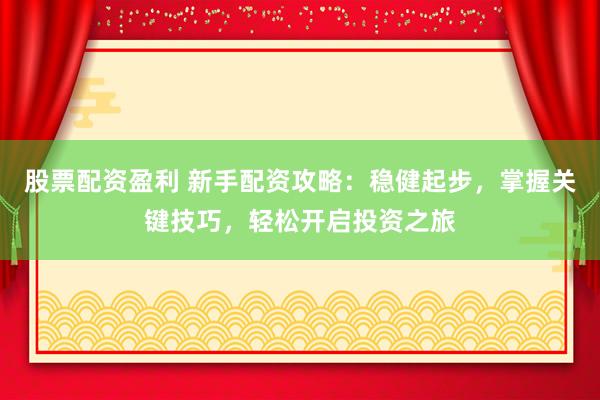 股票配资盈利 新手配资攻略：稳健起步，掌握关键技巧，轻松开启投资之旅