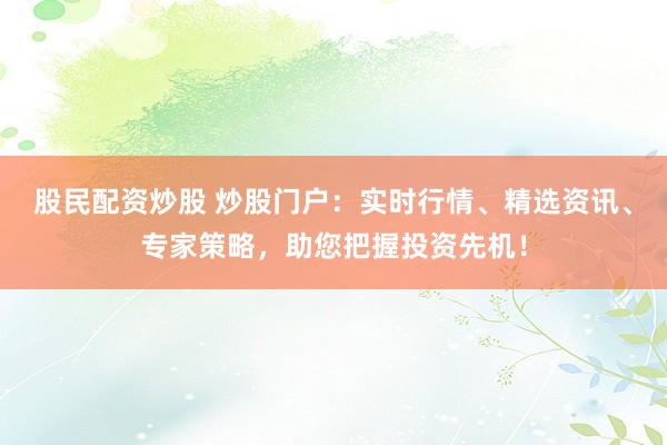 股民配资炒股 炒股门户：实时行情、精选资讯、专家策略，助您把握投资先机！