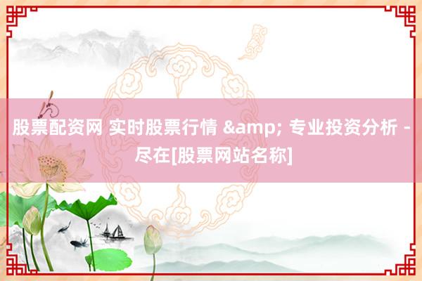 股票配资网 实时股票行情 & 专业投资分析 - 尽在[股票网站名称]