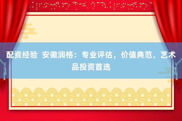 配资经验  安徽润格：专业评估，价值典范，艺术品投资首选