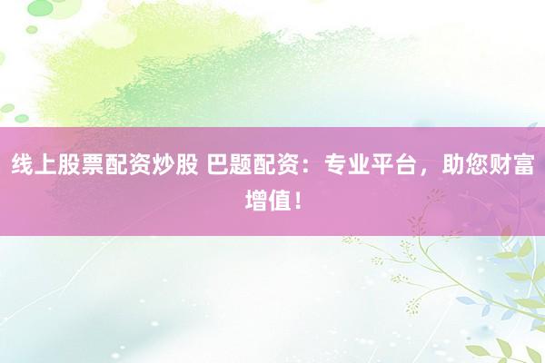 线上股票配资炒股 巴题配资：专业平台，助您财富增值！