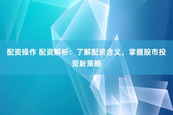 配资操作 配资解析：了解配资含义，掌握股市投资新策略