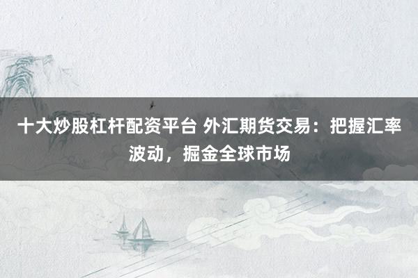 十大炒股杠杆配资平台 外汇期货交易：把握汇率波动，掘金全球市场