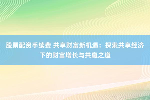 股票配资手续费 共享财富新机遇:探索共享经济下的财富增长与共赢之道