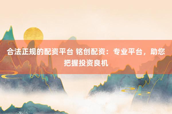 合法正规的配资平台 铭创配资:专业平台,助您把握投资良机