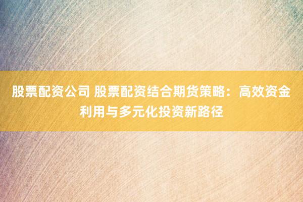 股票配资公司 股票配资结合期货策略:高效资金利用与多元化投资新路径