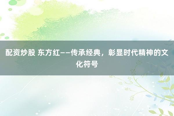 配资炒股 东方红——传承经典，彰显时代精神的文化符号