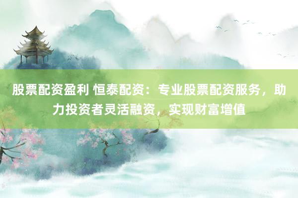 股票配资盈利 恒泰配资：专业股票配资服务，助力投资者灵活融资，实现财富增值