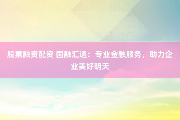 股票融资配资 国融汇通：专业金融服务，助力企业美好明天