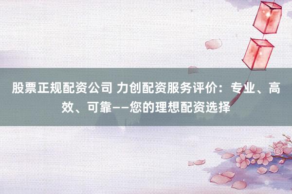 股票正规配资公司 力创配资服务评价：专业、高效、可靠——您的理想配资选择