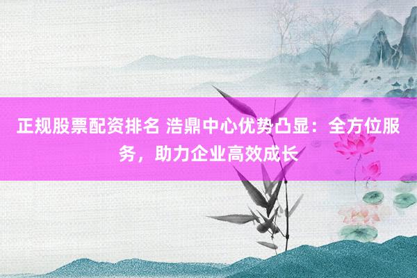 正规股票配资排名 浩鼎中心优势凸显：全方位服务，助力企业高效成长