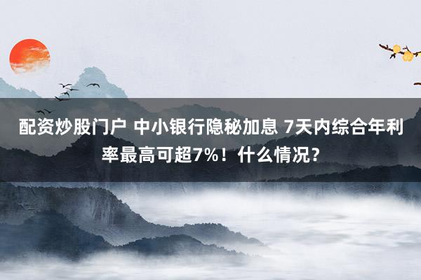 配资炒股门户 中小银行隐秘加息 7天内综合年利率最高可超7%！什么情况？