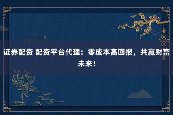 证券配资 配资平台代理：零成本高回报，共赢财富未来！