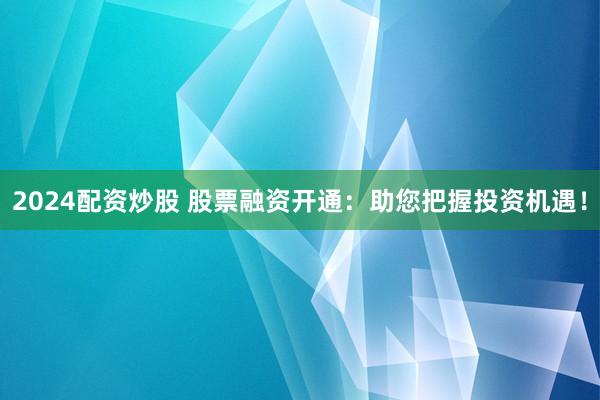 2024配资炒股 股票融资开通：助您把握投资机遇！