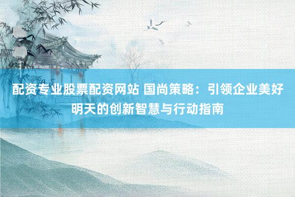 配资专业股票配资网站 国尚策略：引领企业美好明天的创新智慧与行动指南