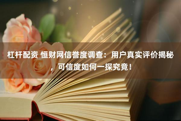 杠杆配资 恒财网信誉度调查：用户真实评价揭秘，可信度如何一探究竟！