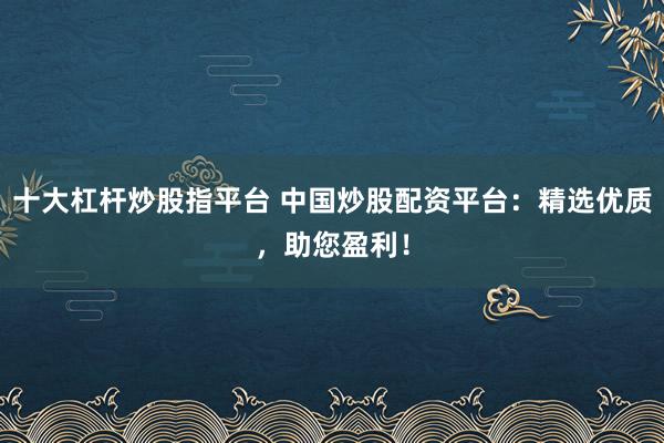 十大杠杆炒股指平台 中国炒股配资平台：精选优质，助您盈利！