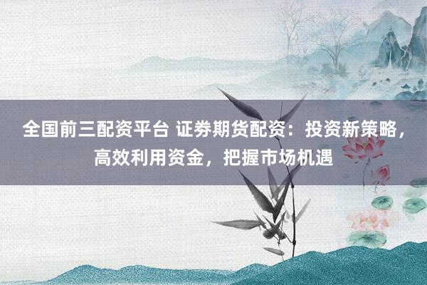 全国前三配资平台 证劵期货配资：投资新策略，高效利用资金，把握市场机遇