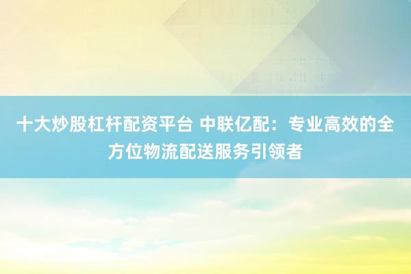 十大炒股杠杆配资平台 中联亿配：专业高效的全方位物流配送服务引领者
