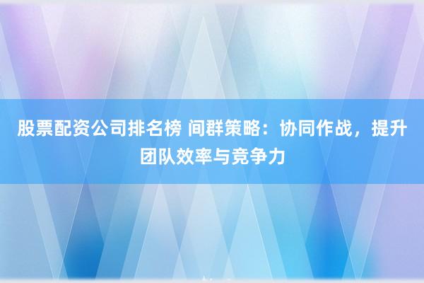 股票配资公司排名榜 间群策略：协同作战，提升团队效率与竞争力