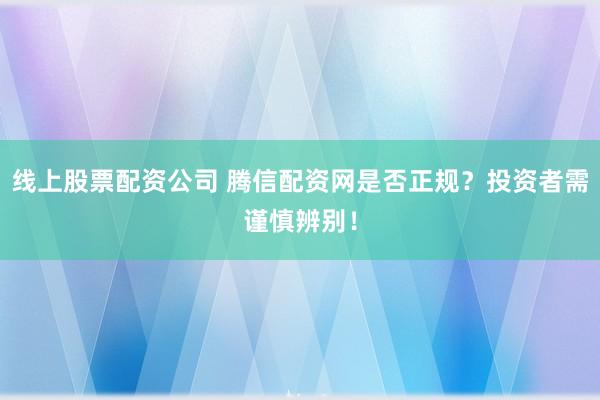 线上股票配资公司 腾信配资网是否正规？投资者需谨慎辨别！