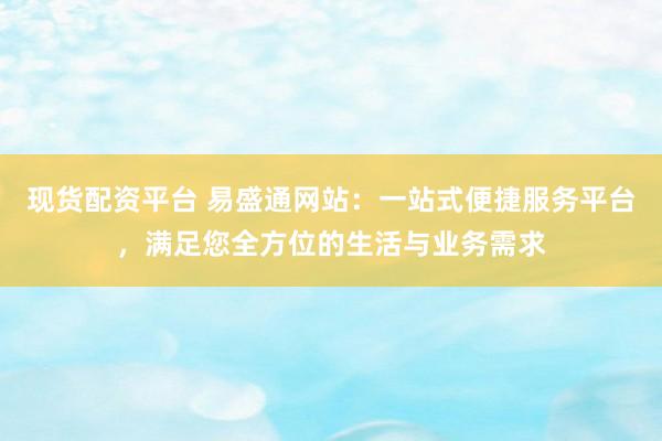 现货配资平台 易盛通网站：一站式便捷服务平台，满足您全方位的生活与业务需求