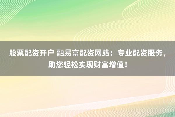 股票配资开户 融易富配资网站：专业配资服务，助您轻松实现财富增值！
