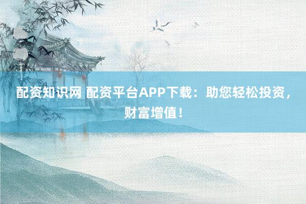 配资知识网 配资平台APP下载：助您轻松投资，财富增值！
