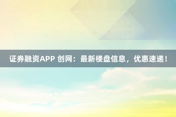 证券融资APP 创网：最新楼盘信息，优惠速递！