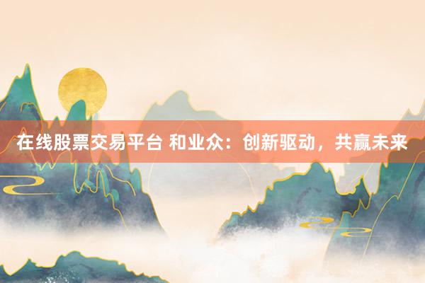 在线股票交易平台 和业众：创新驱动，共赢未来