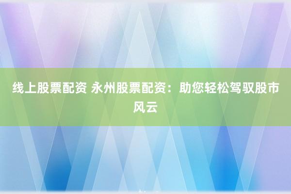 线上股票配资 永州股票配资：助您轻松驾驭股市风云