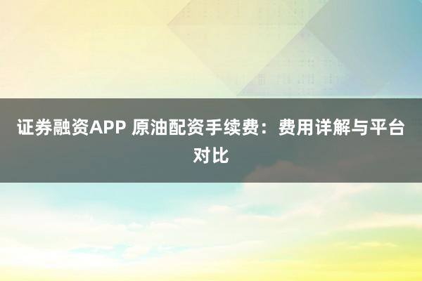 证券融资APP 原油配资手续费：费用详解与平台对比