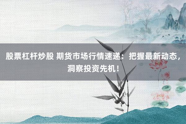 股票杠杆炒股 期货市场行情速递：把握最新动态，洞察投资先机！