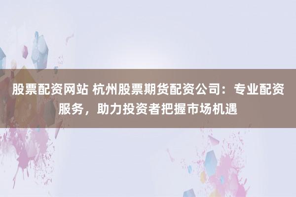 股票配资网站 杭州股票期货配资公司：专业配资服务，助力投资者把握市场机遇