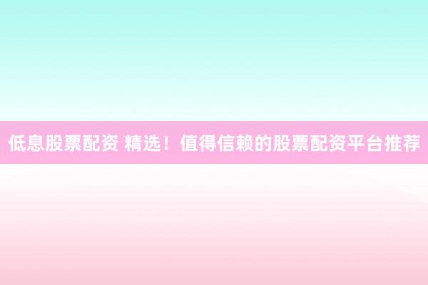 低息股票配资 精选！值得信赖的股票配资平台推荐