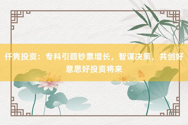 仟隽投资：专科引颈钞票增长，智谋决策，共创好意思好投资将来