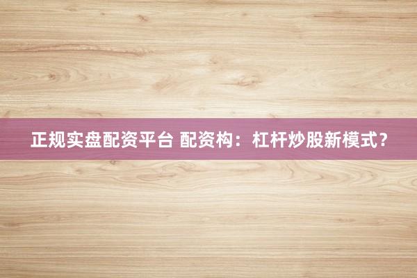 正规实盘配资平台 配资构：杠杆炒股新模式？