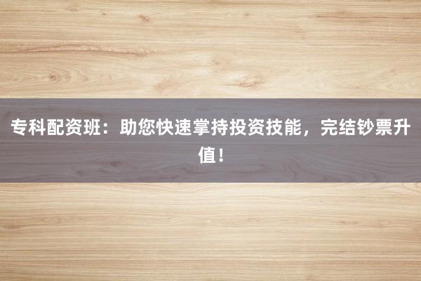 专科配资班：助您快速掌持投资技能，完结钞票升值！