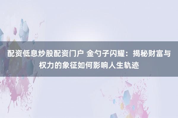 配资低息炒股配资门户 金勺子闪耀:揭秘财富与权力的象征如何影响人生轨迹