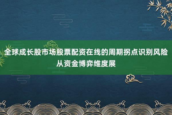 全球成长股市场股票配资在线的周期拐点识别风险从资金博弈维度展