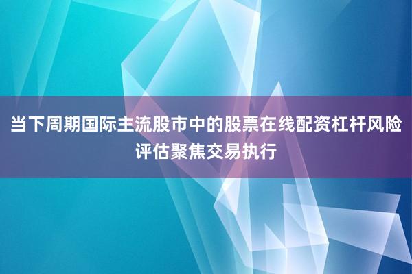当下周期国际主流股市中的股票在线配资杠杆风险评估聚焦交易执行